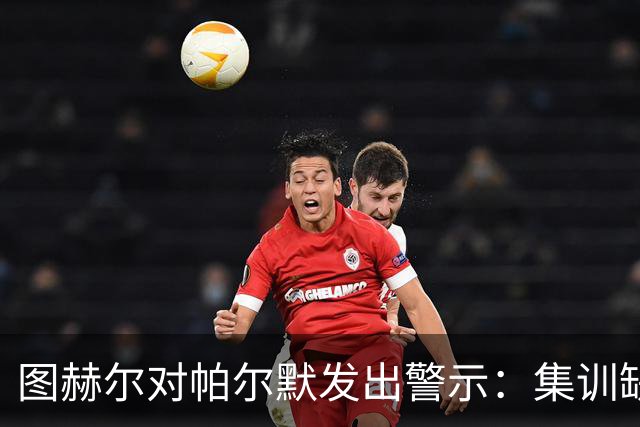 图赫尔对帕尔默发出警示：集训缺席可能影响国家队位置